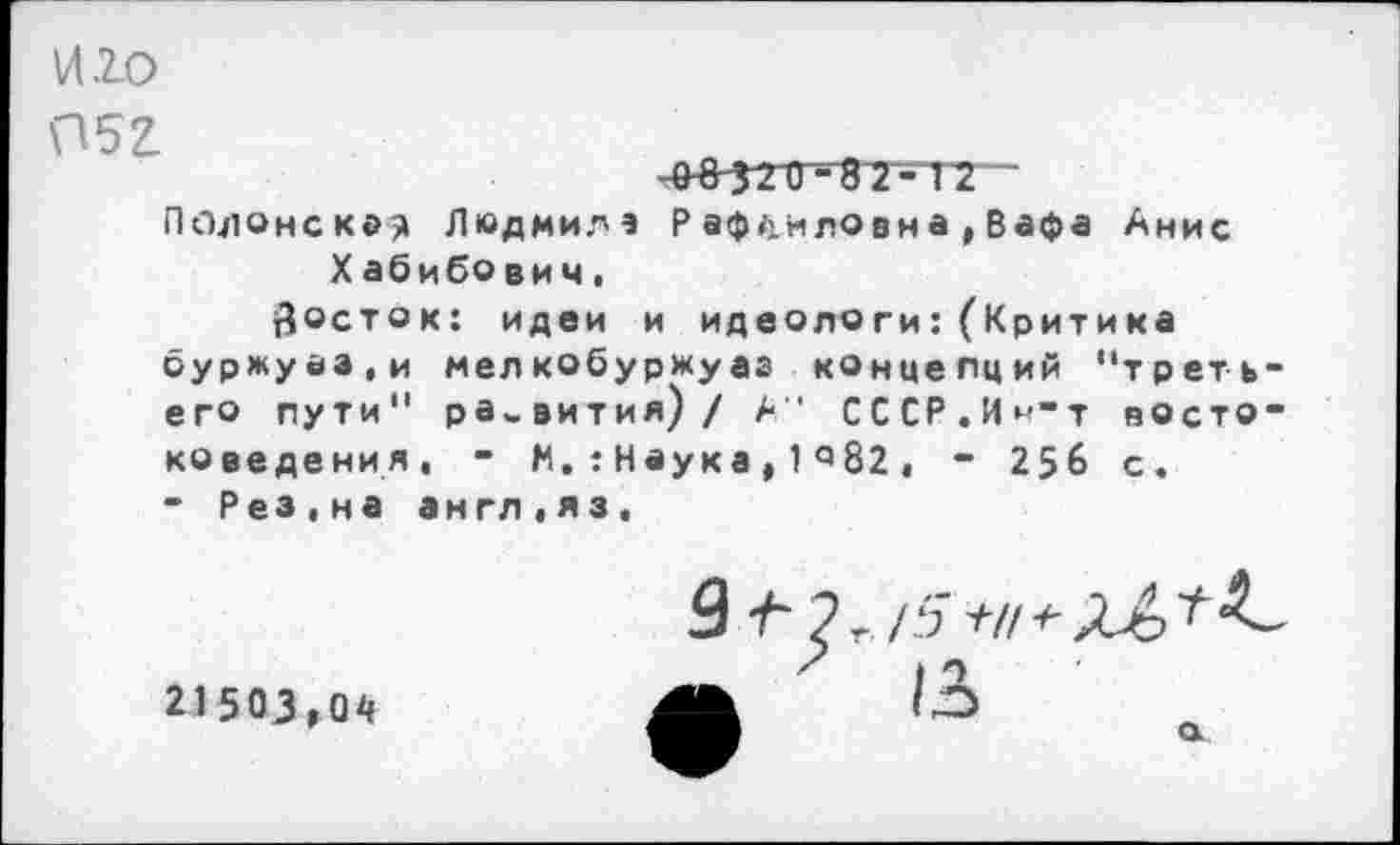 ﻿И.20
П5г
Подонско? Людмил* Р аф.унловна , Вафа Анис Хабибович.
Зосток: идеи и идеологи:(Критика буржуаа.и мелкобуржуаз концепций "третьего пути" развития) / А" СССР.И^’т востоковедения, - М.:Наука,1^82, - 256 с. - Рез,на англ,яз,
21503,04